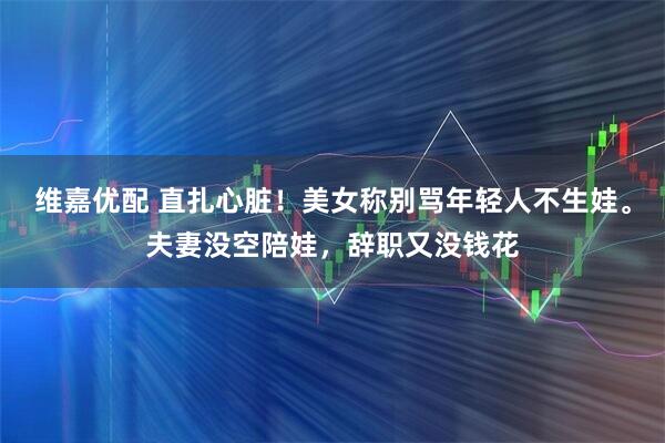 维嘉优配 直扎心脏！美女称别骂年轻人不生娃。夫妻没空陪娃，辞职又没钱花