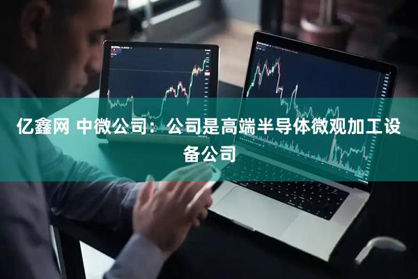 亿鑫网 中微公司：公司是高端半导体微观加工设备公司