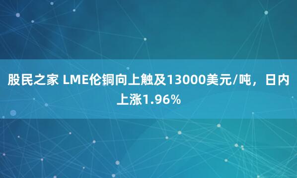 股民之家 LME伦铜向上触及13000美元/吨，日内上涨1.96%