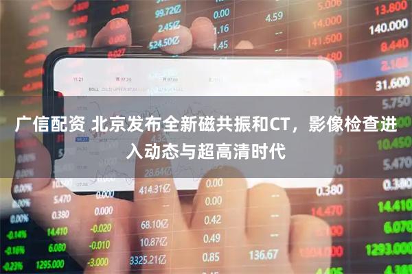 广信配资 北京发布全新磁共振和CT，影像检查进入动态与超高清时代