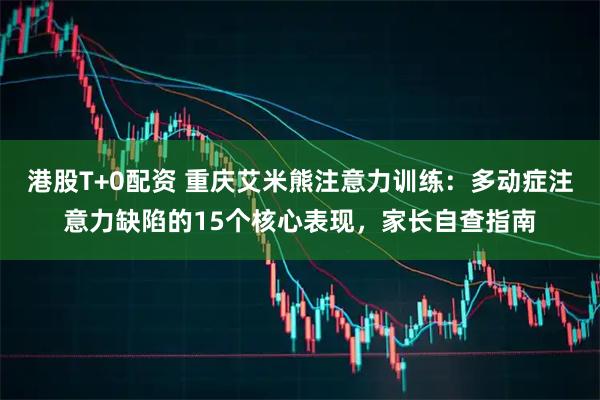 港股T+0配资 重庆艾米熊注意力训练：多动症注意力缺陷的15个核心表现，家长自查指南