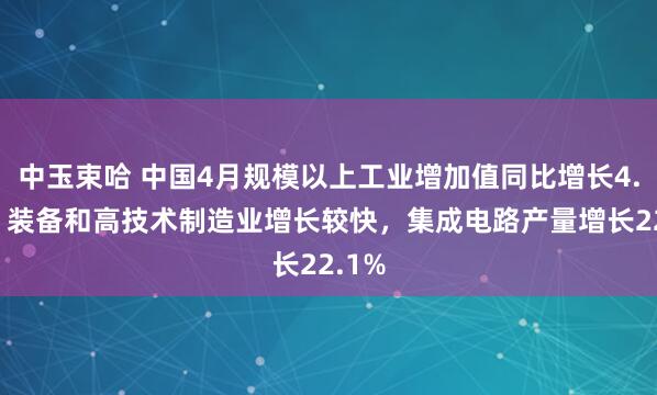 中玉束哈 中国4月规模以上工业增加值同比增长4.1%，装备和高技术制造业增长较快，集成电路产量增长22.1%