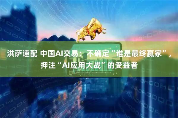 洪萨速配 中国AI交易：不确定“谁是最终赢家”，押注“AI应用大战”的受益者