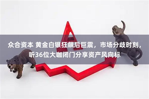 众合资本 黄金白银狂飙后巨震，市场分歧时刻，听36位大咖闭门分享资产风向标